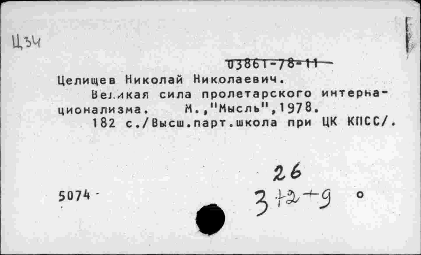 ﻿и38Ь1 -78- И— Целищев Николай Николаевич.
Великая сила пролетарского интернационализма.	М. ."Мысль", 1978.
182 с ./Высш.парт.школа при ЦК КПСС/.
5074 -
26
■^^5
о